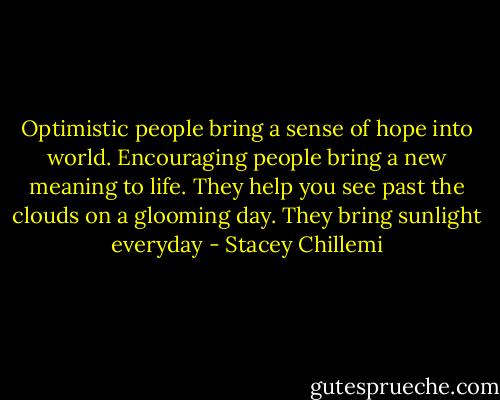 Optimistic people bring a sense of hope into world. Encouraging people bring a new meaning to life. They help you see past the clouds on a glooming day. They bring sunlight everyday - Stacey Chillemi