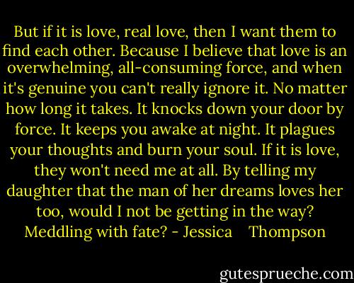But if it is love, real love, then I want them to find each other. Because I believe that love is an overwhelming, all-consuming force, and when it's genuine you can't really ignore it. No matter how long it takes. It knocks down your door by force. It keeps you awake at night. It plagues your thoughts and burn your soul. If it is love, they won't need me at all. By telling my daughter that the man of her dreams loves her too, would I not be getting in the way? Meddling with fate? - Jessica    Thompson