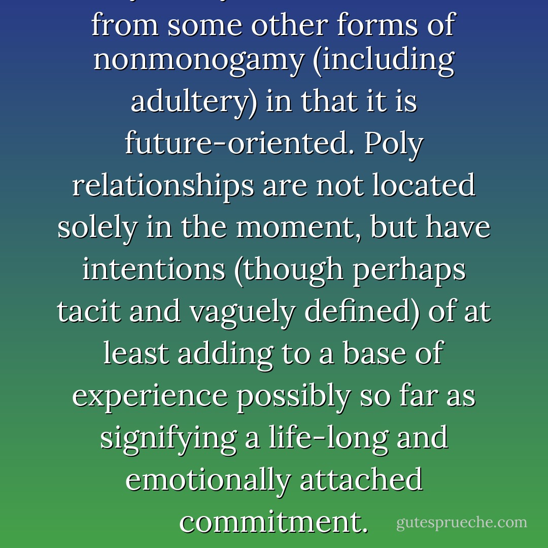 Polyamory is differentiable from some other forms of nonmonogamy (including adultery) in that it is future-oriented. Poly relationships are not located solely in the moment, but have intentions (though perhaps tacit and vaguely defined) of at least adding to a base of experience possibly so far as signifying a life-long and emotionally attached commitment. - Anthony Ravenscroft