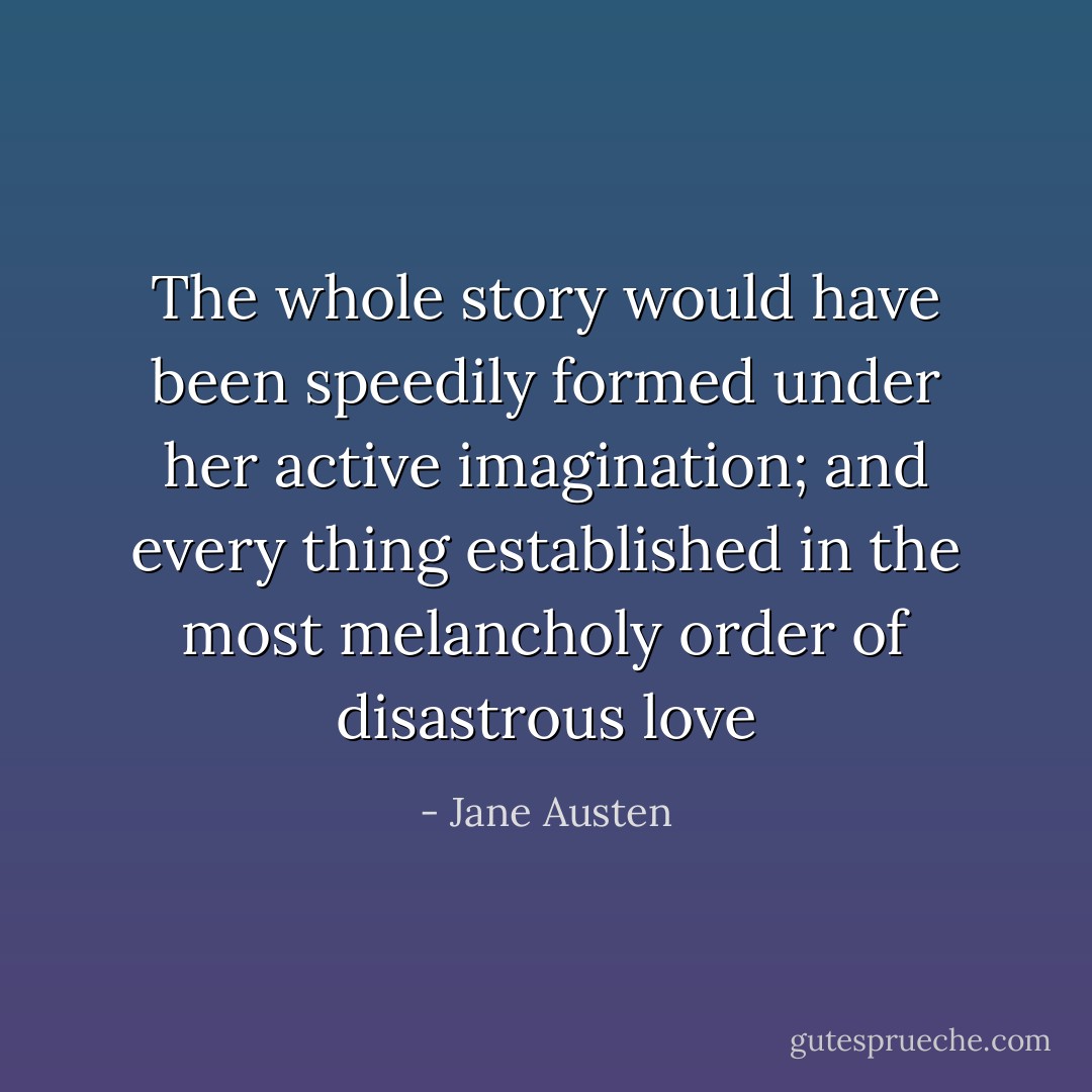 The whole story would have been speedily formed under her active imagination; and every thing established in the most melancholy order of disastrous love - Jane Austen