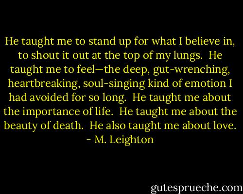 He taught me to stand up for what I believe in, to shout it out at the top of my lungs.  He taught me to feel—the deep, gut-wrenching, heartbreaking, soul-singing kind of emotion I had avoided for so long.  He taught me about the importance of life.  He taught me about the beauty of death.  He also taught me about love. - M. Leighton