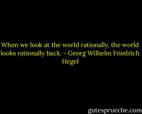 When we look at the world rationally, the world looks rationally back. - Georg Wilhelm Friedrich Hegel