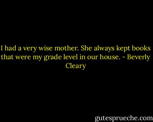 I had a very wise mother. She always kept books that were my grade level in our house. - Beverly Cleary
