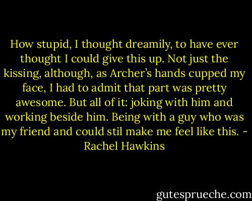 How stupid, I thought dreamily, to have ever thought I could give this up. Not just the kissing, although, as Archer’s hands cupped my face, I had to<br />admit that part was pretty awesome. But all of it: joking with him and working beside him. Being with a guy who was my friend and could stil make<br />me feel like this. - Rachel Hawkins