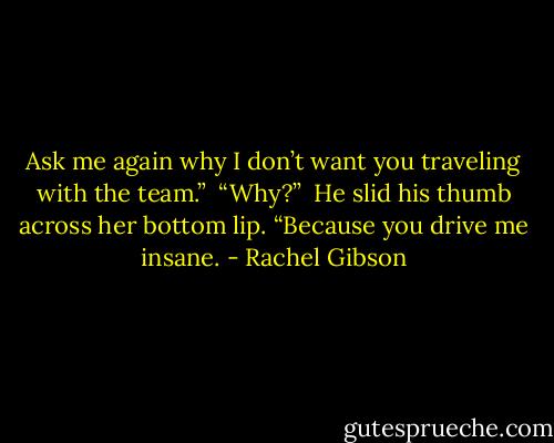 Ask me again why I don’t want you traveling with the team.”<br /><br />“Why?”<br /><br />He slid his thumb across her bottom lip. “Because you drive me insane. - Rachel Gibson