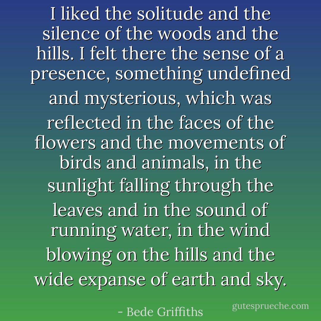 I liked the solitude and the silence of the woods and the hills. I felt there the sense of a presence, something undefined and mysterious, which was reflected in the faces of the flowers and the movements of birds and animals, in the sunlight falling through the leaves and in the sound of running water, in the wind blowing on the hills and the wide expanse of earth and sky. - Bede Griffiths