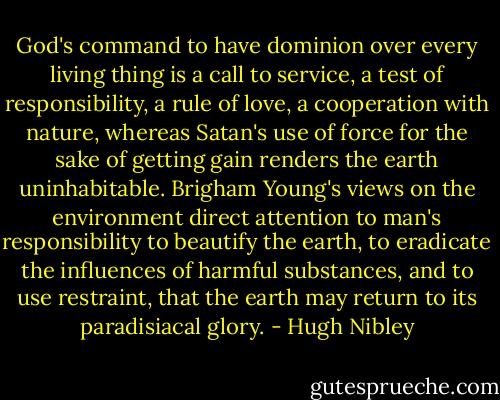 God's command to have dominion over every living thing is a call to service, a test of responsibility, a rule of love, a cooperation with nature, whereas Satan's use of force for the sake of getting gain renders the earth uninhabitable. Brigham Young's views on the environment direct attention to man's responsibility to beautify the earth, to eradicate the influences of harmful substances, and to use restraint, that the earth may return to its paradisiacal glory. - Hugh Nibley