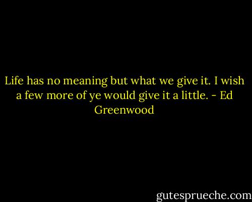 Life has no meaning but what we give it. I wish a few more of ye would give it a little. - Ed Greenwood