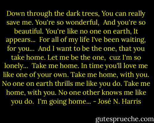 Down through the dark trees,<br />You can really save me.<br />You're so wonderful, <br />And you're so beautiful.<br />You're like no one on earth,<br />It appears...<br /><br />For all of my life I've been waiting, for you... <br />And I want to be the one,<br />that you take home.<br />Let me be the one, <br />cuz I'm so lonely...<br /><br />Take me home.<br />In time you'll love me like one of your own.<br />Take me home, with you.<br />No one on earth thrills me like you do.<br />Take me home, with you.<br />No one other knows me like you do.<br /><br />I'm going home... - José N. Harris