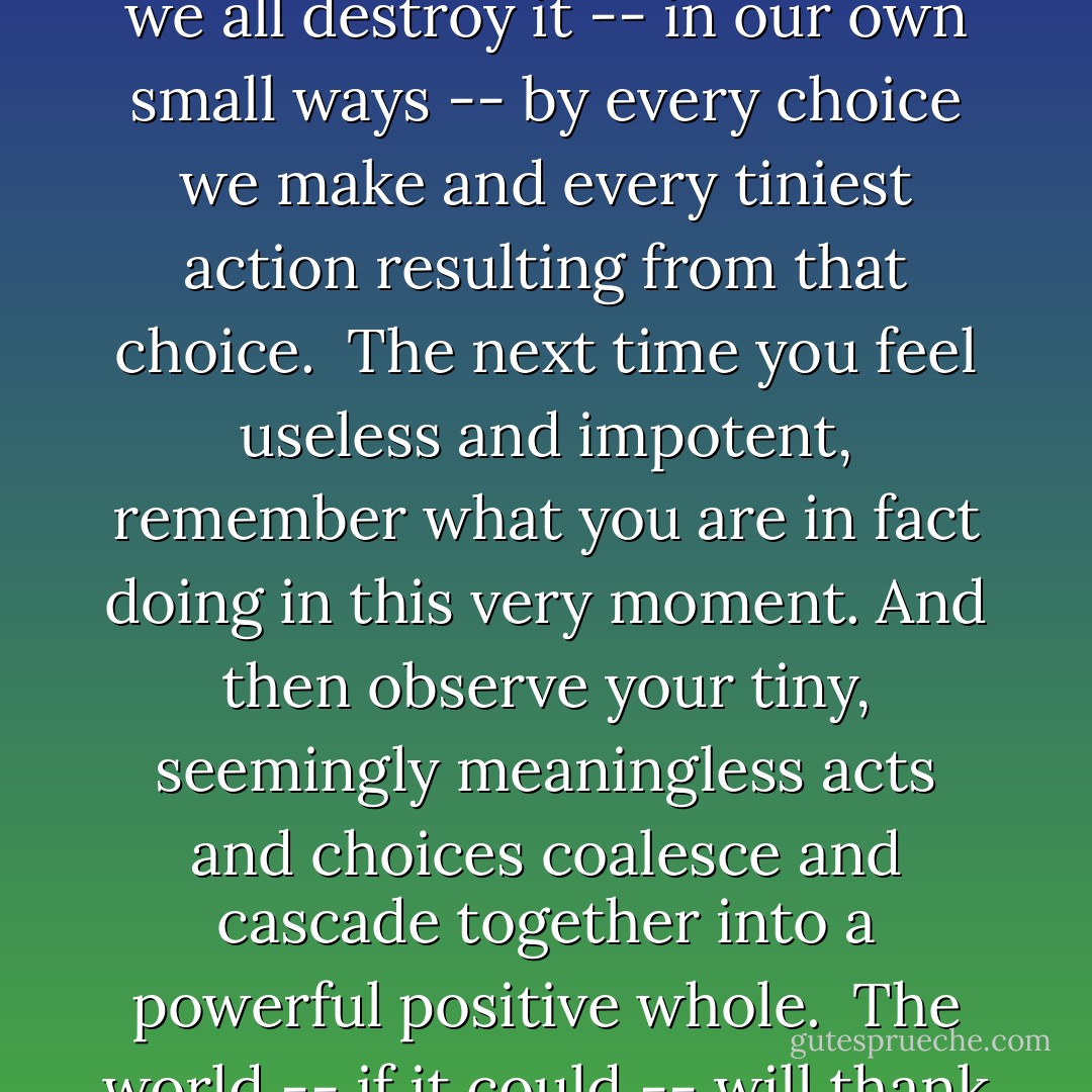 It does not take a great supernatural heroine or magical hero to save the world.<br /><br />We all save it every day, and we all destroy it -- in our own small ways -- by every choice we make and every tiniest action resulting from that choice.<br /><br />The next time you feel useless and impotent, remember what you are in fact doing in <i>this very moment</i>. And then observe your tiny, seemingly meaningless acts and choices coalesce and cascade together into a powerful positive whole.<br /><br />The world -- if it could -- will thank you for it.<br /><br />And if it does not... well, a true heroine or hero does not require it. - Vera Nazarian