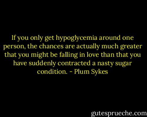 If you only get hypoglycemia around one person, the chances are actually much greater that you might be falling in love than that you have suddenly contracted a nasty sugar condition. - Plum Sykes