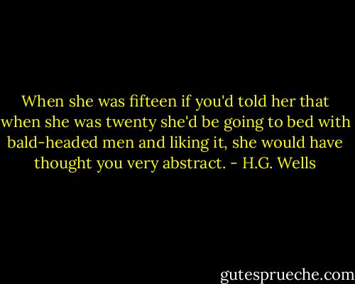 When she was fifteen if you'd told her<br />that when she was twenty she'd be going<br />to bed with bald-headed men and liking it,<br />she would have thought you very abstract. - H.G. Wells
