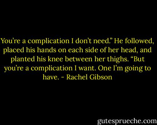 You’re a complication I don’t need.” He followed, placed his hands on each side of her head, and planted his knee between her thighs. “But you’re a complication I want. One I’m going to have. - Rachel Gibson