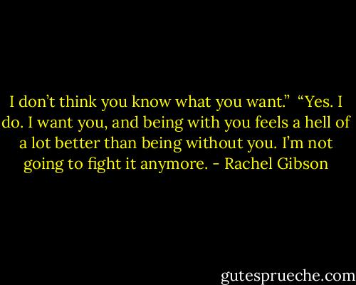 I don’t think you know what you want.”<br /><br />“Yes. I do. I want you, and being with you feels a hell of a lot better than being without you. I’m not going to fight it anymore. - Rachel Gibson