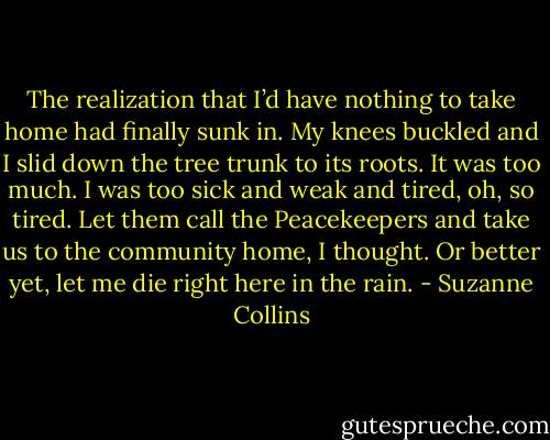 The realization that I’d have nothing to take home had finally sunk in. My knees buckled and I slid down the tree trunk to its roots. It was too much. I was too sick and weak and tired, oh, so tired. Let them call the Peacekeepers and take us to the community home, I thought. Or better yet, let me die right here in the rain. - Suzanne Collins