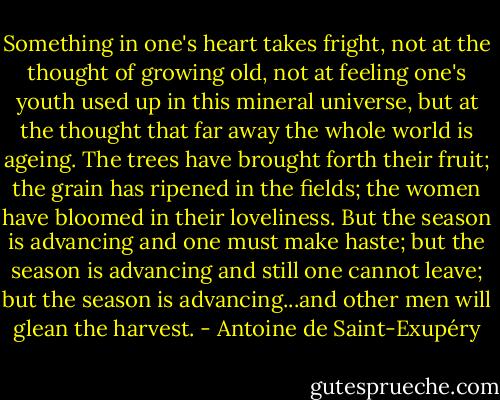 Something in one's heart takes fright, not at the thought of growing old, not at feeling one's youth used up in this mineral universe, but at the thought that far away the whole world is ageing. The trees have brought forth their fruit; the grain has ripened in the fields; the women have bloomed in their loveliness. But the season is advancing and one must make haste; but the season is advancing and still one cannot leave; but the season is advancing...and other men will glean the harvest. - Antoine de Saint-Exupéry