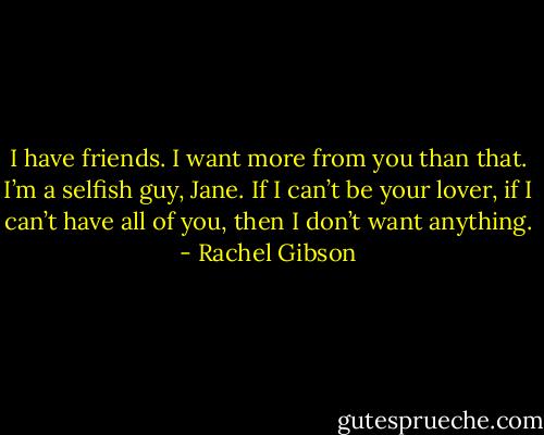 I have friends. I want more from you than that. I’m a selfish guy, Jane. If I can’t be your lover, if I can’t have all of you, then I don’t want anything. - Rachel Gibson