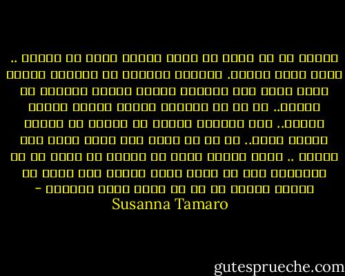 الموت في حد ذاته لا يسبب النوع نفسه من الحزن .. يحدث فراغ مفاجئ. الفراغ دائماً هو الفراغ نفسه، ولكن داخل ذلك الفراغ تتشكل أنواع مختلفة من الحزن.. كل ما لم نَقُله يتشكل ويتسع ويكبر ويكبر.. ليس للفراغ أبواب أو نوافذ أو مسالك يتسرب منها.. كل ما هو معلق فيه سيظل هناك إلى الأبد .. ربما يمكنك الآن أن تدركي ما قلته لك في البداية وهو أن الذي يثقل علينا ليس غياب من ماتوا وإنما كل ما لم يقال بننا وبينهم - Susanna Tamaro