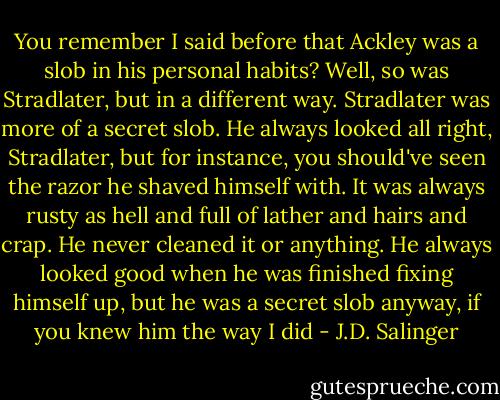 You remember I said before that Ackley was a slob in his personal habits? Well, so was Stradlater, but in a different way. Stradlater was more of a secret slob. He always looked all right, Stradlater, but for instance, you should've seen the razor he shaved himself with. It was always rusty as hell and full of lather and hairs and crap. He never cleaned it or anything. He always looked good when he was finished fixing himself up, but he was a secret slob anyway, if you knew him the way I did - J.D. Salinger