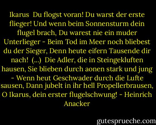 Ikarus<br /><br />Du flogst voran! Du warst der erste flieger!<br />Und wenn beim Sonnensturm dein flugel brach,<br />Du warest nie ein muder Unterlieger -<br />Beim Tod im Meer noch bliebest du der Sieger,<br />Denn heute eifern Tausende dir nach!<br /><br />(...)<br /><br />Die Adler, die in Steingekluften hausen,<br />Sie blieben durch aonen stark und jung -<br />Wenn heut Geschwader durch die Lufte sausen,<br />Dann jubelt in ihr hell Propellerbrausen,<br />O Ikarus, dein erster flugelschwung! - Heinrich Anacker