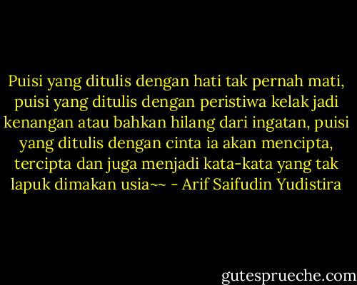 Puisi yang ditulis dengan hati tak pernah mati, puisi yang ditulis dengan peristiwa kelak jadi kenangan atau bahkan hilang dari ingatan, puisi yang ditulis dengan cinta ia akan mencipta, tercipta dan juga menjadi kata-kata yang tak lapuk dimakan usia~~ - Arif Saifudin Yudistira