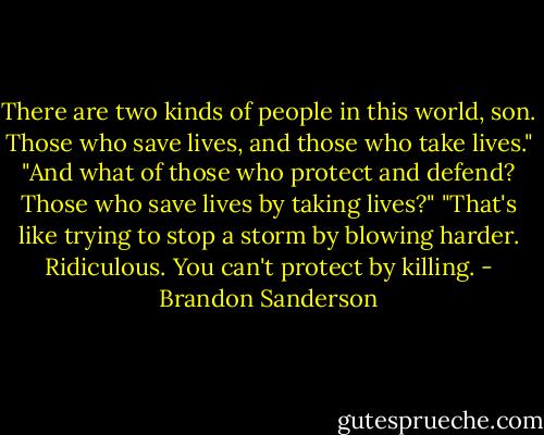 There are two kinds of people in this world, son. Those who save lives, and those who take lives."<br />"And what of those who protect and defend? Those who save lives by taking lives?"<br />"That's like trying to stop a storm by blowing harder. Ridiculous. You can't protect by killing. - Brandon Sanderson