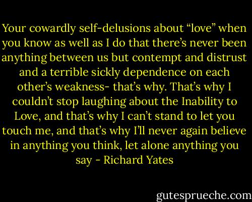 Your cowardly self-delusions about “love” when you know as well as I do that there’s never been anything between us but contempt and distrust and a terrible sickly dependence on each other’s weakness- that’s why. That’s why I couldn’t stop laughing about the Inability to Love, and that’s why I can’t stand to let you touch me, and that’s why I’ll never again believe in anything you think, let alone anything you say - Richard Yates