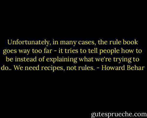 Unfortunately, in many cases, the rule book goes way too far - it tries to tell people how to be instead of explaining what we're trying to do.. We need recipes, not rules. - Howard Behar