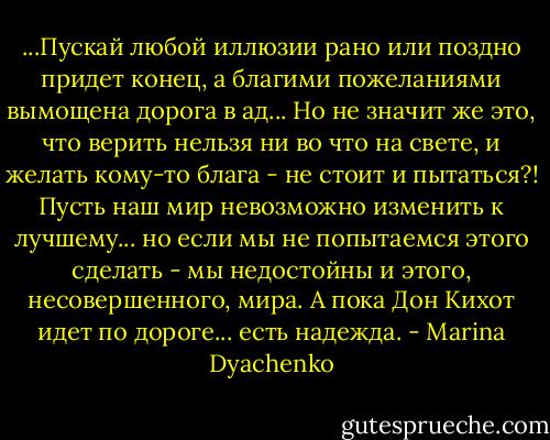 ...Пускай любой иллюзии рано или поздно придет конец, а благими пожеланиями вымощена дорога в ад... Но не значит же это, что верить нельзя ни во что на свете, и желать кому-то блага - не стоит и пытаться?! Пусть наш мир невозможно изменить к лучшему... но если мы не попытаемся этого сделать - мы недостойны и этого, несовершенного, мира. А пока Дон Кихот идет по дороге... есть надежда. - Marina Dyachenko