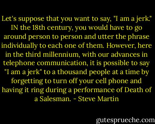 Let's suppose that you want to say, "I am a jerk." IN the 18th century, you would have to go around person to person and utter the phrase individually to each one of them. However, here in the third millennium, with our advances in telephone communication, it is possible to say "I am a jerk" to a thousand people at a time by forgetting to turn off your cell phone and having it ring during a performance of Death of a Salesman. - Steve Martin