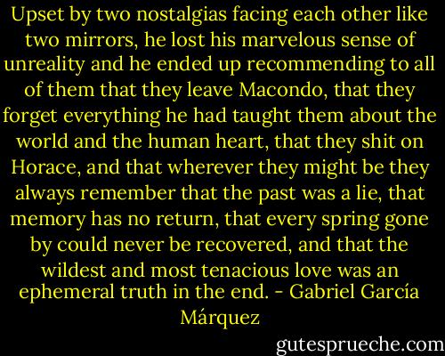 Upset by two nostalgias facing each other like two mirrors, he lost his marvelous sense of unreality and he ended up recommending to all of them that they leave Macondo, that they forget everything he had taught them about the world and the human heart, that they shit on Horace, and that wherever they might be they always remember that the past was a lie, that memory has no return, that every spring gone by could never be recovered, and that the wildest and most tenacious love was an ephemeral truth in the end. - Gabriel García Márquez