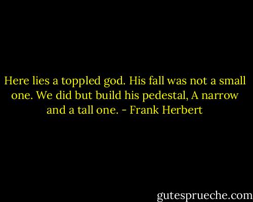 Here lies a toppled god.<br />His fall was not a small one.<br />We did but build his pedestal,<br />A narrow and a tall one. - Frank Herbert