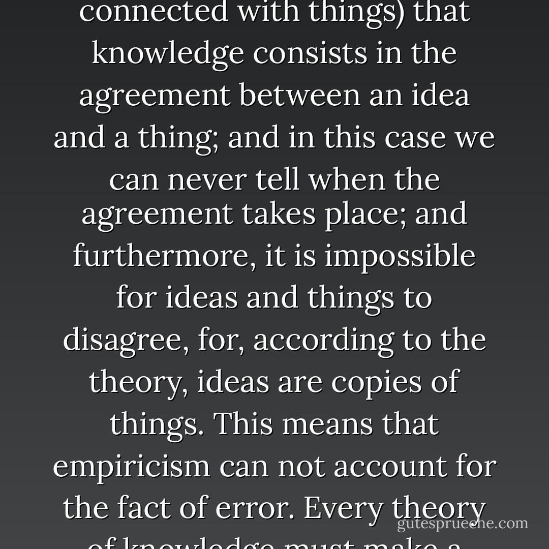 …let us point out precisely the difficulties of empiricism as a theory of knowledge. First, it begins with two <i>fixed, unchangeable</i> ultimates--mind and matter. Second, it asserts that knowledge is the agreement of ideas with each other, in which case we are not dealing with nature or things at all, and consequently, have left out one of our ultimates. Third, it then asserts (for it is essential that knowledge should somehow or other be connected with things) that knowledge consists in the agreement between an idea and a thing; and in this case we can never tell when the agreement takes place; and furthermore, it is impossible for ideas and things to disagree, for, according to the theory, ideas are <i>copies</i> of things. This means that empiricism <i>can not account for the fact of error</i>. Every theory of knowledge must make a place for error, for, as is evident, error seems to be as industrious as truth.<br />Consequently, if knowledge actually does take place, if there is such an activity, thing, or relation as knowledge, empiricism fails to give an account of it which is free from contradictions. The moral is, as the stories in our school readers say, don't begin with <i>fixed</i> things, for they beguileth one into inconsistencies. - Holly Estil Cunningham