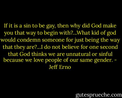 If it is a sin to be gay, then why did God make you that way to begin with?...What kid of god would condemn someone for just being the way that they are?...I do not believe for one second that God thinks we are unnatural or sinful because we love people of our same gender. - Jeff Erno