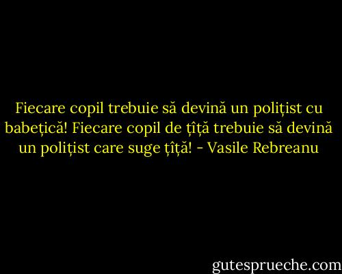 Fiecare copil trebuie să devină un polițist cu babețică! Fiecare copil de țîță trebuie să devină un polițist care suge țîță! - Vasile Rebreanu