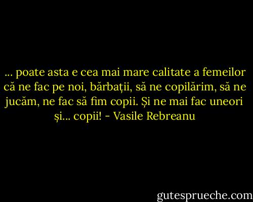 ... poate asta e cea mai mare calitate a femeilor că ne fac pe noi, bărbații, să ne copilărim, să ne jucăm, ne fac să fim copii. Și ne mai fac uneori și... copii! - Vasile Rebreanu