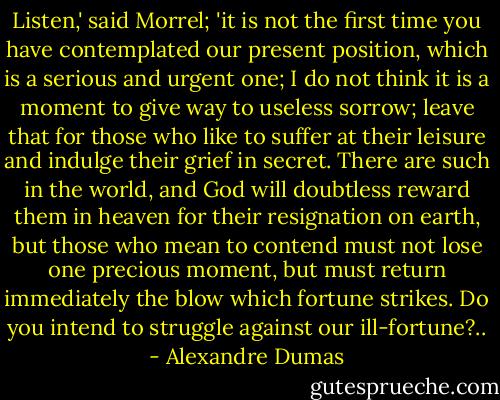 Listen,' said Morrel; 'it is not the first time you have contemplated our present position, which is a serious and urgent one; I do not think it is a moment to give way to useless sorrow; leave that for those who like to suffer at their leisure and indulge their grief in secret. There are such in the world, and God will doubtless reward them in heaven for their resignation on earth, but those who mean to contend must not lose one precious moment, but must return immediately the blow which fortune strikes. Do you intend to struggle against our ill-fortune?.. - Alexandre Dumas