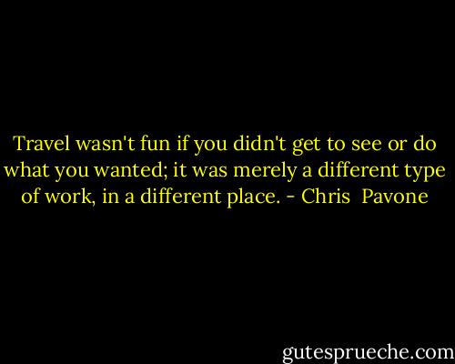 Travel wasn't fun if you didn't get to see or do what you wanted; it was merely a different type of work, in a different place. - Chris  Pavone