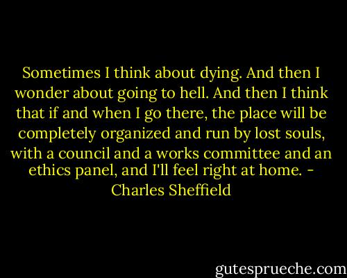 Sometimes I think about dying. And then I wonder about going to hell. And then I think that if and when I go there, the place will be completely organized and run by lost souls, with a council and a works committee and an ethics panel, and I'll feel right at home. - Charles Sheffield