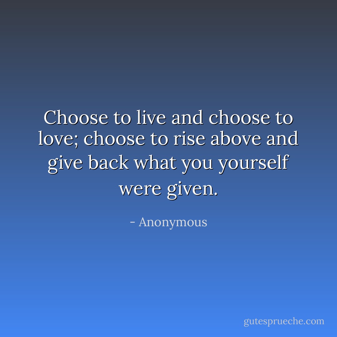Choose to live and choose to love;<br />choose to rise above and give back<br />what you yourself were given. - Anonymous