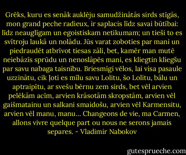 Grēks, kuru es senāk auklēju samudžinātās sirds stīgās, mon grand peche radieux, ir saplacis līdz savai būtībai: līdz neauglīgam un egoistiskam netikumam; un tieši to es svītroju laukā un nolādu. Jūs varat zoboties par mani un piedraudēt atbrīvot tiesas zāli, bet, kamēr man mutē neiebāzīs sprūdu un nenoslāpēs mani, es kliegtin kliegšu par savu nabaga taisnību. Briesmīgi vēlos, lai visa pasaule uzzinātu, cik ļoti es mīlu savu Lolitu, šo Lolitu, bālu un aptraipītu, ar svešu bērnu zem sirds, bet vēl arvien pelēkām acīm, arvien krāsotām skropstām, arvien vēl gaišmatainu un salkani smaidošu, arvien vēl Karmensitu, arvien vēl manu, manu… Changeons de vie, ma Carmen, allons vivre quelque part ou nous ne serons jamais separes. - Vladimir Nabokov