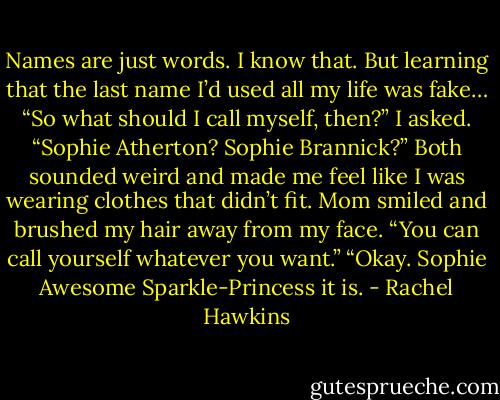 Names are just words. I know that. But learning that the last name I’d used all my life was fake…<br />“So what should I call myself, then?” I asked. “Sophie Atherton? Sophie Brannick?” Both sounded weird and made me feel like I was wearing clothes that didn’t fit.<br />Mom smiled and brushed my hair away from my face. “You can call yourself whatever you want.”<br />“Okay. Sophie Awesome Sparkle-Princess it is. - Rachel Hawkins