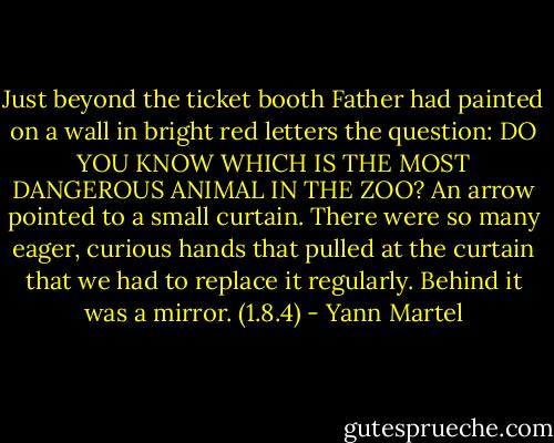 Just beyond the ticket booth Father had painted on a wall in bright red letters the question: DO YOU KNOW WHICH IS THE MOST DANGEROUS ANIMAL IN THE ZOO? An arrow pointed to a small curtain. There were so many eager, curious hands that pulled at the curtain that we had to replace it regularly. Behind it was a mirror. (1.8.4) - Yann Martel
