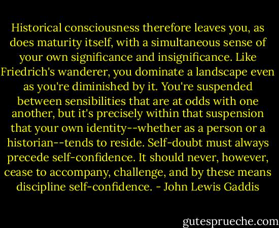 Historical consciousness therefore leaves you, as does maturity itself, with a simultaneous sense of your own significance and insignificance. Like Friedrich's wanderer, you dominate a landscape even as you're diminished by it. You're suspended between sensibilities that are at odds with one another, but it's precisely within that suspension that your own identity--whether as a person or a historian--tends to reside. Self-doubt must always precede self-confidence. It should never, however, cease to accompany, challenge, and by these means discipline self-confidence. - John Lewis Gaddis