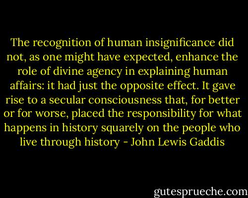 The recognition of human insignificance did not, as one might have expected, enhance the role of divine agency in explaining human affairs: it had just the opposite effect. It gave rise to a secular consciousness that, for better or for worse, placed the responsibility for what happens in history squarely on the people who live through history - John Lewis Gaddis