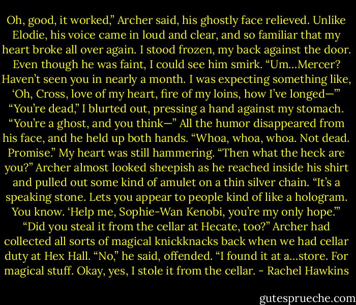 Oh, good, it worked,” Archer said, his ghostly face relieved. Unlike Elodie, his voice came in loud and clear, and so familiar that my heart broke all over again.<br />I stood frozen, my back against the door. Even though he was faint, I could see him smirk.<br />“Um…Mercer? Haven’t seen you in nearly a month. I was expecting something like, ‘Oh, Cross, love of my heart, fire of my loins, how I’ve longed—’”<br />“You’re dead,” I blurted out, pressing a hand against my stomach. “You’re a ghost, and you think—”<br />All the humor disappeared from his face, and he held up both hands. “Whoa, whoa, whoa. Not dead. Promise.”<br />My heart was still hammering. “Then what the heck are you?”<br />Archer almost looked sheepish as he reached inside his shirt and pulled out some kind of amulet on a thin silver chain. “It’s a speaking stone. Lets you appear to people kind of like a hologram. You know. ‘Help me, Sophie-Wan Kenobi, you’re my only hope.’”<br />“Did you steal it from the cellar at Hecate, too?” Archer had collected all sorts of magical knickknacks back when we had cellar duty at Hex Hall.<br />“No,” he said, offended. “I found it at a…store. For magical stuff. Okay, yes, I stole it from the cellar. - Rachel Hawkins