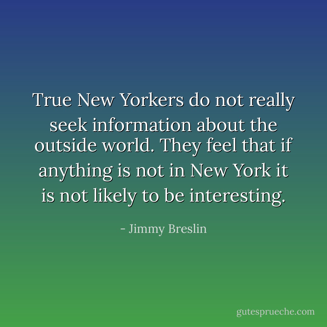 True New Yorkers do not really seek information about the outside world. They feel that if anything is not in New York it is not likely to be interesting. - Jimmy Breslin