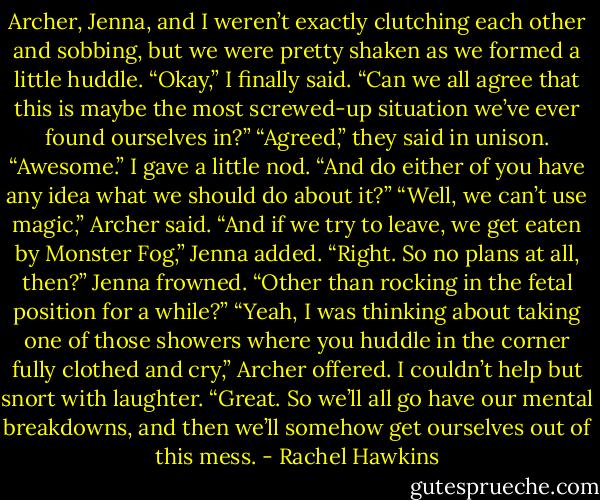 Archer, Jenna, and I weren’t exactly clutching each other and sobbing, but we were pretty shaken as we formed a little huddle. “Okay,” I finally said. “Can we all agree that this is maybe the most screwed-up situation we’ve ever found ourselves in?”<br />“Agreed,” they said in unison.<br />“Awesome.” I gave a little nod. “And do either of you have any idea what we should do about it?”<br />“Well, we can’t use magic,” Archer said.<br />“And if we try to leave, we get eaten by Monster Fog,” Jenna added.<br />“Right. So no plans at all, then?”<br />Jenna frowned. “Other than rocking in the fetal position for a while?”<br />“Yeah, I was thinking about taking one of those showers where you huddle in the corner fully clothed and cry,” Archer offered.<br />I couldn’t help but snort with laughter. “Great. So we’ll all go have our mental breakdowns, and then we’ll somehow get ourselves out of this mess. - Rachel Hawkins