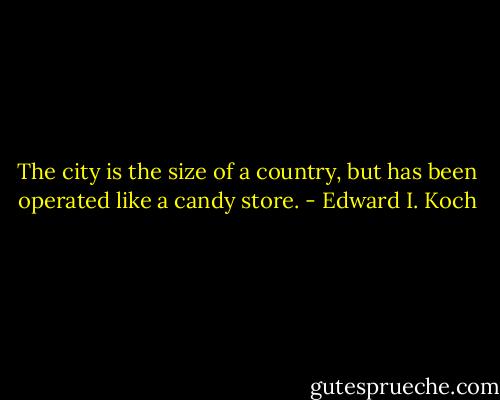 The city is the size of a country, but has been operated like a candy store. - Edward I. Koch