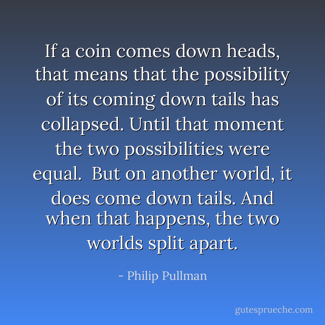 If a coin comes down heads, that means that the possibility of its coming down tails has collapsed. Until that moment the two possibilities were equal. <br />But on another world, it does come down tails. And when that happens, the two worlds split apart. - Philip Pullman